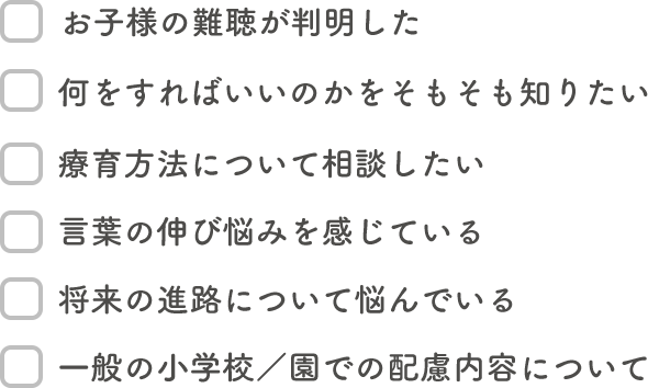 お子様の難聴が判明した/何をすればいいのかをそもそも知りたい/療育方法について相談したい/言葉の伸び悩みを感じている/どういった選択肢があるか教えてほしい/将来の進路について悩んでいる/一般の小学校/園での配慮内容について